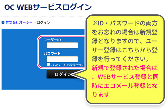 ※ID・パスワードの両方をお忘れの場合は新規登録となりますので、ユーザー登録はこちらから登録を行ってください。新規で登録された場合は、WEBサービス登録と同時にエコメール登録となります。